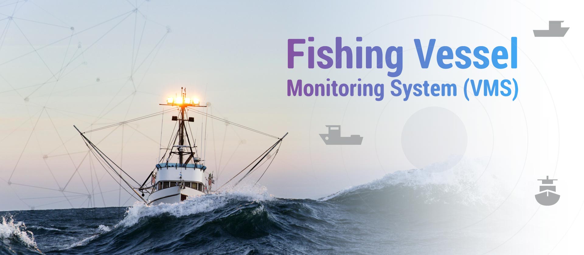 Fishing Vessel Monitoring System (VMS)<br />
A reliable, cost-effective, and comprehensive Vessel Monitoring System (VMS) for fisheries administrations for Tracking, monitoring, and surveillance activities.